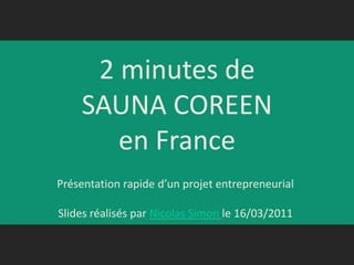 2 minutes de SAUNA COREENen France Présentation rapide d’un projet entrepreneurial Slides réalisés par Nicolas Simon le 16/03/2011  