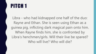 Libra - who had kidnapped one half of the duo:
Rayne and Ethan. She is seen using Ethan as a
guinea pig, inflicting dark magical pain onto him.
When Rayne finds him, she is confronted by
Libra’s henchmen/girls. Will their live be spared?
Who will live? Who will die?
PITCH 1
 