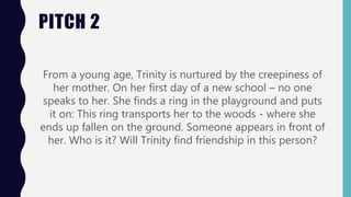PITCH 2
From a young age, Trinity is nurtured by the creepiness of
her mother. On her first day of a new school – no one
speaks to her. She finds a ring in the playground and puts
it on: This ring transports her to the woods - where she
ends up fallen on the ground. Someone appears in front of
her. Who is it? Will Trinity find friendship in this person?
 