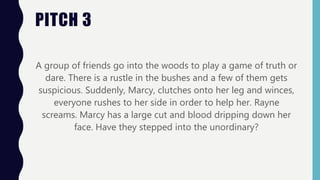PITCH 3
A group of friends go into the woods to play a game of truth or
dare. There is a rustle in the bushes and a few of them gets
suspicious. Suddenly, Marcy, clutches onto her leg and winces,
everyone rushes to her side in order to help her. Rayne
screams. Marcy has a large cut and blood dripping down her
face. Have they stepped into the unordinary?
 