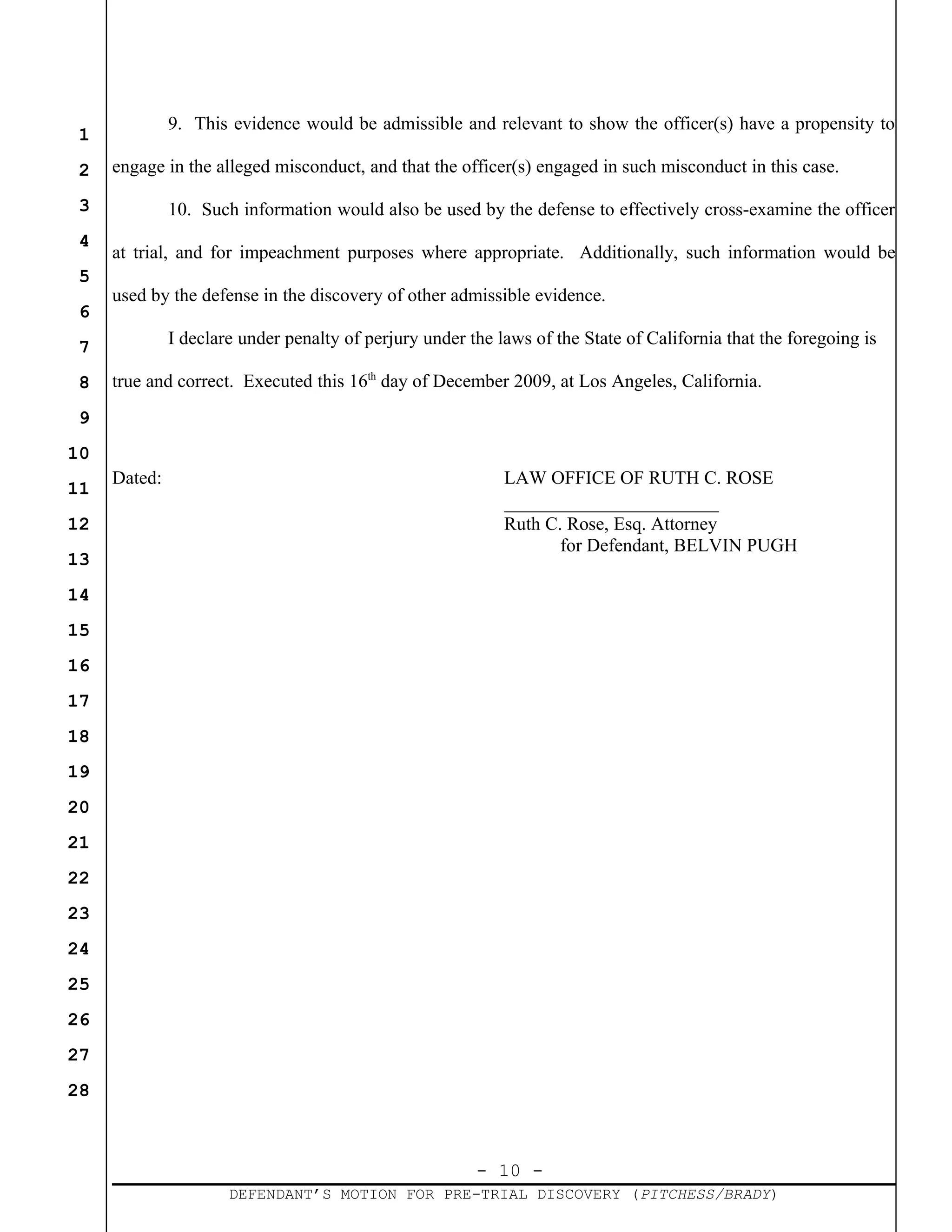 - 10 -
DEFENDANT’S MOTION FOR PRE-TRIAL DISCOVERY (PITCHESS/BRADY)
1
2
3
4
5
6
7
8
9
10
11
12
13
14
15
16
17
18
19
20
21
22
23
24
25
26
27
28
9. This evidence would be admissible and relevant to show the officer(s) have a propensity to
engage in the alleged misconduct, and that the officer(s) engaged in such misconduct in this case.
10. Such information would also be used by the defense to effectively cross-examine the officer
at trial, and for impeachment purposes where appropriate. Additionally, such information would be
used by the defense in the discovery of other admissible evidence.
I declare under penalty of perjury under the laws of the State of California that the foregoing is
true and correct. Executed this 16th
day of December 2009, at Los Angeles, California.
Dated: LAW OFFICE OF RUTH C. ROSE
_______________________
Ruth C. Rose, Esq. Attorney
for Defendant, BELVIN PUGH
 