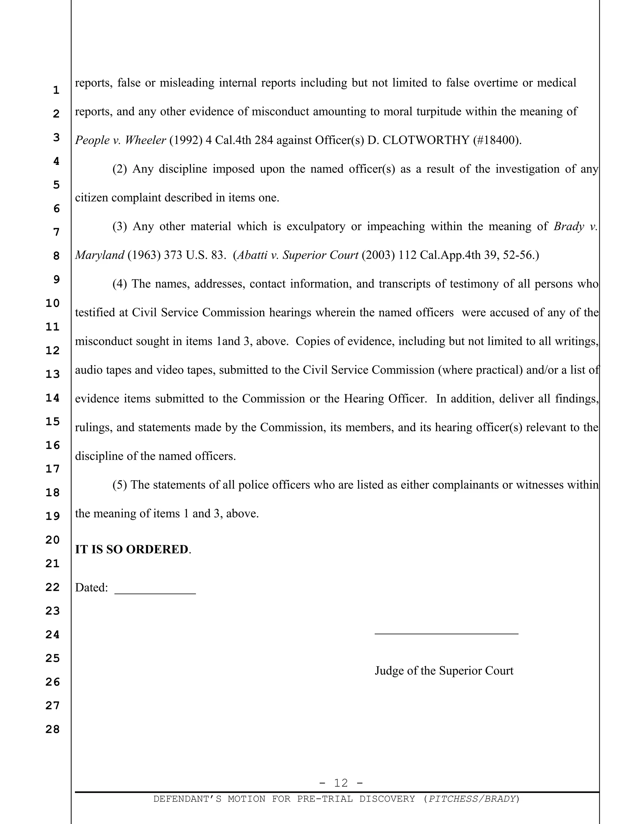 - 12 -
DEFENDANT’S MOTION FOR PRE-TRIAL DISCOVERY (PITCHESS/BRADY)
1
2
3
4
5
6
7
8
9
10
11
12
13
14
15
16
17
18
19
20
21
22
23
24
25
26
27
28
reports, false or misleading internal reports including but not limited to false overtime or medical
reports, and any other evidence of misconduct amounting to moral turpitude within the meaning of
People v. Wheeler (1992) 4 Cal.4th 284 against Officer(s) D. CLOTWORTHY (#18400).
(2) Any discipline imposed upon the named officer(s) as a result of the investigation of any
citizen complaint described in items one.
(3) Any other material which is exculpatory or impeaching within the meaning of Brady v.
Maryland (1963) 373 U.S. 83. (Abatti v. Superior Court (2003) 112 Cal.App.4th 39, 52-56.)
(4) The names, addresses, contact information, and transcripts of testimony of all persons who
testified at Civil Service Commission hearings wherein the named officers were accused of any of the
misconduct sought in items 1and 3, above. Copies of evidence, including but not limited to all writings,
audio tapes and video tapes, submitted to the Civil Service Commission (where practical) and/or a list of
evidence items submitted to the Commission or the Hearing Officer. In addition, deliver all findings,
rulings, and statements made by the Commission, its members, and its hearing officer(s) relevant to the
discipline of the named officers.
(5) The statements of all police officers who are listed as either complainants or witnesses within
the meaning of items 1 and 3, above.
IT IS SO ORDERED.
Dated: _____________
_______________________
Judge of the Superior Court
 