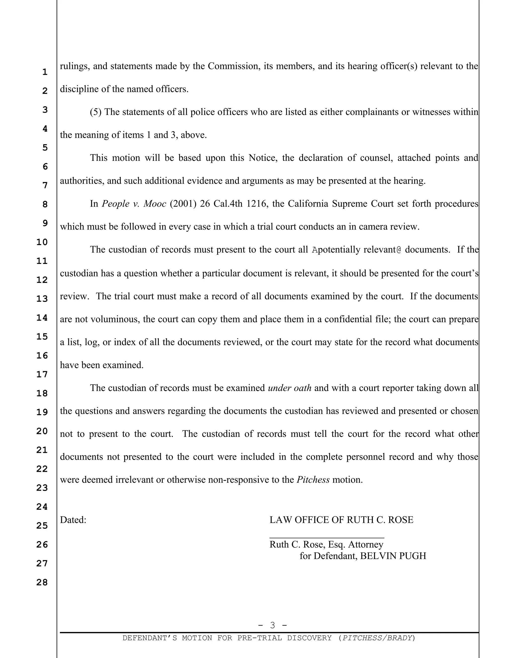 - 3 -
DEFENDANT’S MOTION FOR PRE-TRIAL DISCOVERY (PITCHESS/BRADY)
1
2
3
4
5
6
7
8
9
10
11
12
13
14
15
16
17
18
19
20
21
22
23
24
25
26
27
28
rulings, and statements made by the Commission, its members, and its hearing officer(s) relevant to the
discipline of the named officers.
(5) The statements of all police officers who are listed as either complainants or witnesses within
the meaning of items 1 and 3, above.
This motion will be based upon this Notice, the declaration of counsel, attached points and
authorities, and such additional evidence and arguments as may be presented at the hearing.
In People v. Mooc (2001) 26 Cal.4th 1216, the California Supreme Court set forth procedures
which must be followed in every case in which a trial court conducts an in camera review.
The custodian of records must present to the court all Apotentially relevant@ documents. If the
custodian has a question whether a particular document is relevant, it should be presented for the court’s
review. The trial court must make a record of all documents examined by the court. If the documents
are not voluminous, the court can copy them and place them in a confidential file; the court can prepare
a list, log, or index of all the documents reviewed, or the court may state for the record what documents
have been examined.
The custodian of records must be examined under oath and with a court reporter taking down all
the questions and answers regarding the documents the custodian has reviewed and presented or chosen
not to present to the court. The custodian of records must tell the court for the record what other
documents not presented to the court were included in the complete personnel record and why those
were deemed irrelevant or otherwise non-responsive to the Pitchess motion.
Dated: LAW OFFICE OF RUTH C. ROSE
_______________________
Ruth C. Rose, Esq. Attorney
for Defendant, BELVIN PUGH
 