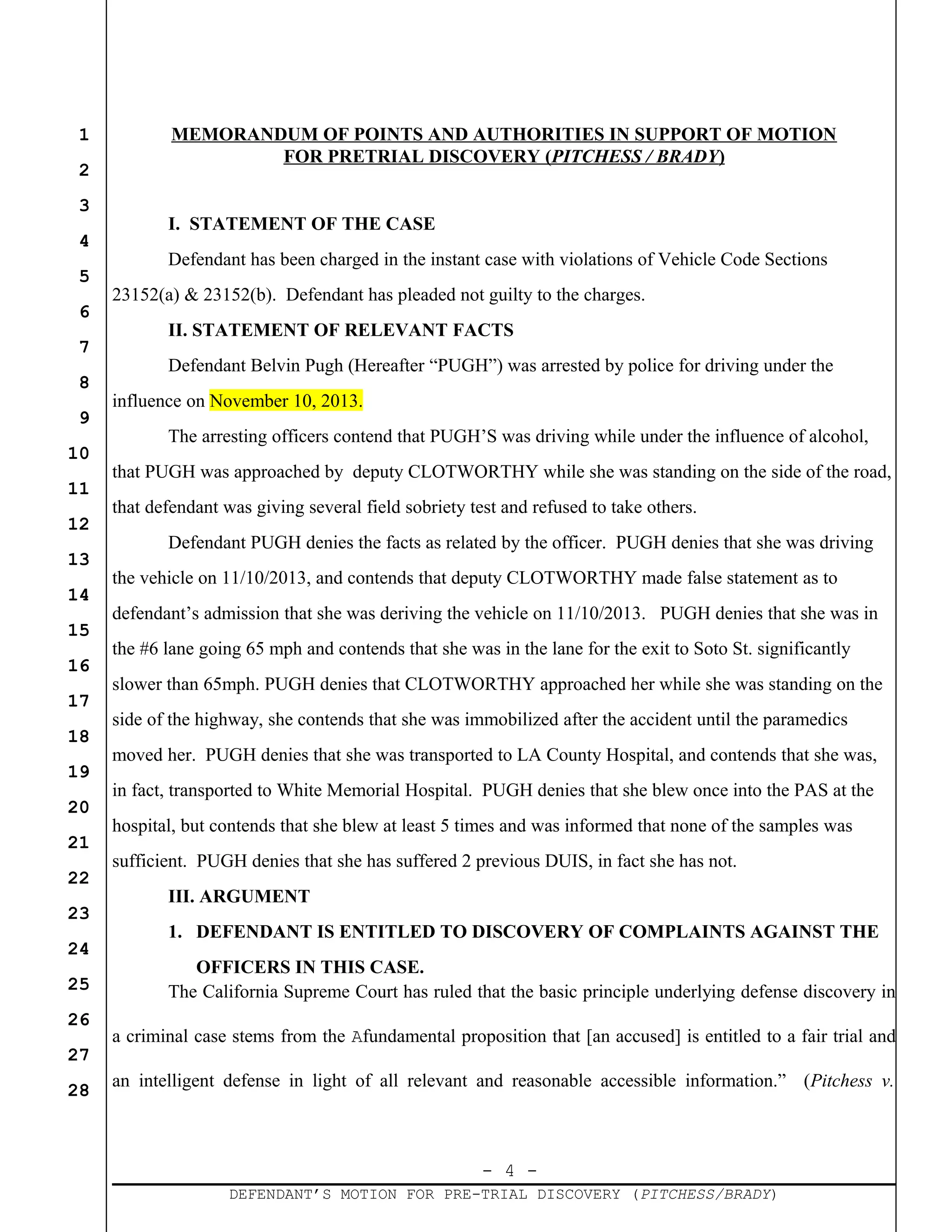 - 4 -
DEFENDANT’S MOTION FOR PRE-TRIAL DISCOVERY (PITCHESS/BRADY)
1
2
3
4
5
6
7
8
9
10
11
12
13
14
15
16
17
18
19
20
21
22
23
24
25
26
27
28
MEMORANDUM OF POINTS AND AUTHORITIES IN SUPPORT OF MOTION
FOR PRETRIAL DISCOVERY (PITCHESS / BRADY)
I. STATEMENT OF THE CASE
Defendant has been charged in the instant case with violations of Vehicle Code Sections
23152(a) & 23152(b). Defendant has pleaded not guilty to the charges.
II. STATEMENT OF RELEVANT FACTS
Defendant Belvin Pugh (Hereafter “PUGH”) was arrested by police for driving under the
influence on November 10, 2013.
The arresting officers contend that PUGH’S was driving while under the influence of alcohol,
that PUGH was approached by deputy CLOTWORTHY while she was standing on the side of the road,
that defendant was giving several field sobriety test and refused to take others.
Defendant PUGH denies the facts as related by the officer. PUGH denies that she was driving
the vehicle on 11/10/2013, and contends that deputy CLOTWORTHY made false statement as to
defendant’s admission that she was deriving the vehicle on 11/10/2013. PUGH denies that she was in
the #6 lane going 65 mph and contends that she was in the lane for the exit to Soto St. significantly
slower than 65mph. PUGH denies that CLOTWORTHY approached her while she was standing on the
side of the highway, she contends that she was immobilized after the accident until the paramedics
moved her. PUGH denies that she was transported to LA County Hospital, and contends that she was,
in fact, transported to White Memorial Hospital. PUGH denies that she blew once into the PAS at the
hospital, but contends that she blew at least 5 times and was informed that none of the samples was
sufficient. PUGH denies that she has suffered 2 previous DUIS, in fact she has not.
III. ARGUMENT
1. DEFENDANT IS ENTITLED TO DISCOVERY OF COMPLAINTS AGAINST THE
OFFICERS IN THIS CASE.
The California Supreme Court has ruled that the basic principle underlying defense discovery in
a criminal case stems from the Afundamental proposition that [an accused] is entitled to a fair trial and
an intelligent defense in light of all relevant and reasonable accessible information.” (Pitchess v.
 