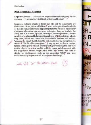 Film Studies


     Pitch for Criminal Mountain

     Log Line: 'Samuel L. Jackson is an imprisoned freedom fightejr'but for
     answers, revenge and love in this all action blockbuster/ «/

     Imagine a volcano erupts in Japan the city and its inhabitants are
     obliterated. Or so you would think/A news helicopter films hundreds
     of men in orange jump suits appearing from the volcano, but quickly
     disappear when they spot the news helicopter. America sends in the
     army, but is it to help Japan or cover up a shocking/secret? The end
     result is when Samuel L. Jackson flanks Bruce Willis and steals a boat,
     they then sail off into the sunset, Bruce Willis realises and bellows
     "prepare/the navy!" Just before the efid credits leaving the option of a
tf   sequek/A film for older teenagers-^flS) anol up and up due to the fast
     tempo action genre, with an exciting wa/genre leaving the audience
     on the edge of theit^eat unable to blink. Never a dull moment with
     the huge-scale battles fought with brain noXorawn. The film is
     similar to blockbusters such as the upcoming 'SALT/ and uses
     qualities from past greats such as the James Bond saga.
 