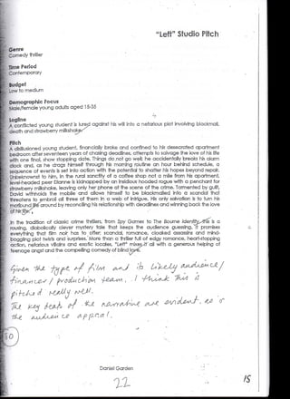 til

Genre
Comedy thriller

Time Period
Contemporary


LOW to. medium

Demographic Focus
Male/female young adults aged 15-35


A conflicted young student is lured against his will into a nefarious ploi involving blackmail,
death and strawberry milkshak^


A disillusioned young student, financially broke and confined to his desecrated apartment
ipedroam after seventeen years of chasing deadlines, attempts to salvage the love of his life
with one final, show stopping date. Things do .not go weil; he accidentally breaks his alarm
clock and, as he drags himself through his morning routine an hour behind schedule, a
sequence of events is set into action with the potential to shatter his hopes beyond repair.
Pnbeknownst to him, in the rural sanctity of a coffee shop not a mile from his apartment,
level-headed peer Dianne is kidnapped by an insidious- hooded rogue with a penchant for
strawberry milkshake, leaving only her phone at the scene of the crime. Tormented by -guilt,
David withholds the mobile and allows himself to be blackmailed, info a scandal that
threatens to embroil all three of them .in a web of intrigue. His only salvation is to turn his
moribundjif^around by reconciling his relationship with deadlines and winning back the love


Jn- the tradition of classic crime thrillers, from Spy Games to The Bourne /dentjty^-thls is a
rousing, diabolically clever mystery tale that keeps the audience guessing. It promises
 everything that ff/m no/r has to Coffer scandal, romance, cloaked assassins and mind-
boggling plot twists and surprises. 'More than a thriller full of edgy romance, heart-stopping
 action, nefarious villains and exotic locales, "Left" mixes/rf'aH with a generous helping of
teenage angst and the compelling comedy of blind lo




                  /            C,'h '



                          o




                                        Daniel Garden
 