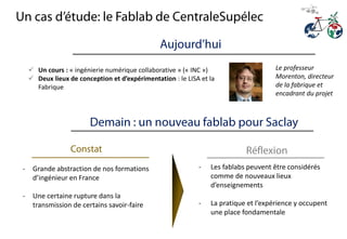 - Les fablabs peuvent être considérés
comme de nouveaux lieux
d’enseignements
- La pratique et l’expérience y occupent
une place fondamentale
- Grande abstraction de nos formations
d’ingénieur en France
- Une certaine rupture dans la
transmission de certains savoir-faire
 Un cours : « ingénierie numérique collaborative » (« INC »)
 Deux lieux de conception et d’expérimentation : le LISA et la
Fabrique
Le professeur
Morenton, directeur
de la fabrique et
encadrant du projet
 