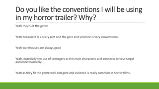 Do you like the conventions I will be using
in my horror trailer? Why?
Yeah they suit the genre
Yeah because it is a scary plot and the gore and violence is very conventional
Yeah warehouses are always good
Yeah, especially the use of teenagers as the main characters as it connects to your target
audience massively.
Yeah as they fit the genre well and gore and violence is really common in horror films.