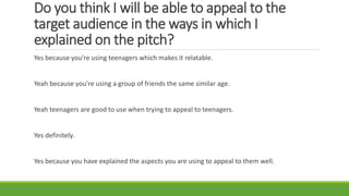 Do you think I will be able to appeal to the
target audience in the ways in which I
explained on the pitch?
Yes because you're using teenagers which makes it relatable.
Yeah because you're using a group of friends the same similar age.
Yeah teenagers are good to use when trying to appeal to teenagers.
Yes definitely.
Yes because you have explained the aspects you are using to appeal to them well.