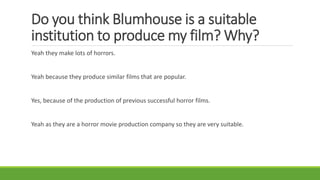 Do you think Blumhouse is a suitable
institution to produce my film? Why?
Yeah they make lots of horrors.
Yeah because they produce similar films that are popular.
Yes, because of the production of previous successful horror films.
Yeah as they are a horror movie production company so they are very suitable.