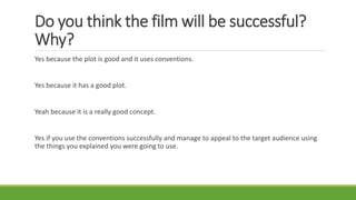 Do you think the film will be successful?
Why?
Yes because the plot is good and it uses conventions.
Yes because it has a good plot.
Yeah because it is a really good concept.
Yes if you use the conventions successfully and manage to appeal to the target audience using
the things you explained you were going to use.