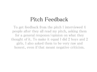Pitch Feedback
To get feedback from the pitch I interviewed 4
people after they all read my pitch, asking them
for a general response/opinion on what they
thought of it. To make it equal I did 2 boys and 2
girls. I also asked them to be very raw and
honest, even if that meant negative criticism.
 