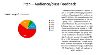 Pitch – Audience/class Feedback
I asked this question because I wanted to
get an overall feel of the age group of my
audience. I have targeted my audience at
ages 15-35. From this survey I can see the
the majority of my audience is in the age
group 16-20. I expected this result as I
know that this is the generation that the
Indie pop style and music appeals to most.
However the second at popular is 21-25
which is another result I expected as they
are the second youngest age group. This
result could also be due to the fact that I
didn’t ask many people in the ages of 26-
30 or 31-35, therefore it would interesting
to see if there would be a change in the
result if I asked more people of those ages.
However I will keep my target audience as
15-25 as I believe that it will captivate a
wider audience.
 
