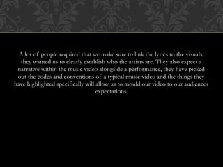 A lot of people required that we make sure to link the lyrics to the visuals,
they wanted us to clearly establish who the artists are. They also expect a
narrative within the music video alongside a performance, they have picked
out the codes and conventions of a typical music video and the things they
have highlighted specifically will allow us to mould our video to our audiences
expectations.
 
