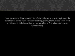 In the answers to this question, a lot of the audience were able to pick out the
main themes of the video such as Friendship, youth, the transition from youth
to adulthood and also the journey through life to find where you belong
within society.
 