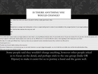 Some people said they wouldn’t change anything, however other people asked
us to focus on the detail, and perhaps stick to the one group (Indie OR
Hipster) to make it easier for us to portray a band and the genre well.
IS THERE ANYTHING YOU
WOULD CHANGE?
 