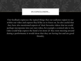 Our feedback expresses the typical things that our audience expect to see
within our video and aspects they’d like us to focus on. Its also useful that
they have also mentioned aspects of their favourite videos that we could
perhaps incorporate into our own video, for example a comical side to the
video could help express the band a lot more (if they were messing around
during a performance it would show that they are having fun and are good
friends).
IN CONCLUSION...
 