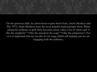 On the previous slide, we asked them to pick from Oasis, Arctic Monkeys and
The 1975; Arctic Monkeys were the most popular band amongst them. When
asking the audience to pick their favourite music video, a lot of them said “I
like the simplicity” “I like the mood of the song” “I like the uniqueness”. For
us it is important that we use this in our song, whilst still making sure we are
engaging with the audience.
 