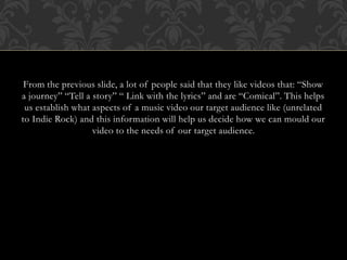 From the previous slide, a lot of people said that they like videos that: “Show
a journey” “Tell a story” “ Link with the lyrics” and are “Comical”. This helps
us establish what aspects of a music video our target audience like (unrelated
to Indie Rock) and this information will help us decide how we can mould our
video to the needs of our target audience.
 