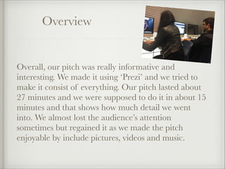 Overview

Overall, our pitch was really informative and
interesting. We made it using ‘Prezi’ and we tried to
make it consist of everything. Our pitch lasted about
27 minutes and we were supposed to do it in about 15
minutes and that shows how much detail we went
into. We almost lost the audience’s attention
sometimes but regained it as we made the pitch
enjoyable by include pictures, videos and music.

 