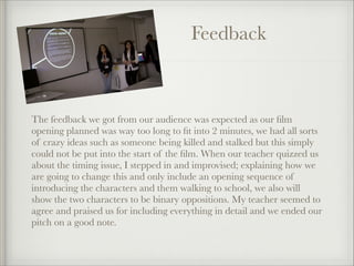 Feedback

The feedback we got from our audience was expected as our ﬁlm
opening planned was way too long to ﬁt into 2 minutes, we had all sorts
of crazy ideas such as someone being killed and stalked but this simply
could not be put into the start of the ﬁlm. When our teacher quizzed us
about the timing issue, I stepped in and improvised; explaining how we
are going to change this and only include an opening sequence of
introducing the characters and them walking to school, we also will
show the two characters to be binary oppositions. My teacher seemed to
agree and praised us for including everything in detail and we ended our
pitch on a good note.

 