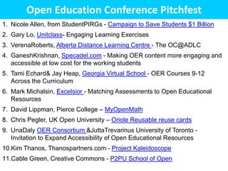 Open Education Conference Pitchfest
1. Nicole Allen, from StudentPIRGs - Campaign to Save Students $1 Billion
2. Gary Lo, Unitclass- Engaging Learning Exercises
3. VerenaRoberts, Alberta Distance Learning Centre - The OC@ADLC
4. GaneshKrishnan, Specadel.com - Making OER content more engaging and
   accessible at low cost for the working students
5. Tami Echard& Jay Heap, Georgia Virtual School - OER Courses 9-12
   Across the Curriculum
6. Mark Michalsin, Excelsior - Matching Assessments to Open Educational
   Resources
7. David Lippman, Pierce College – MyOpenMath
8. Chris Pegler, UK Open University – Oriole Reusable reuse cards
9. UnaDaly OER Consortium &JuttaTrevarinus University of Toronto -
   Invitation to Expand Accessibility of Open Educational Resources
10.Kim Thanos, Thanospartners.com - Project Kaleidoscope
11.Cable Green, Creative Commons - P2PU School of Open
 