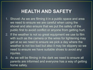 HEALTH AND SAFETY
1. Shovel- As we are filming it in a public space and area
we need to ensure we are careful when using the
shovel and also ensure that we put the safety of the
public first to avoid conflict or anyone from getting hurt.
2. If the weather is not so great equipment we use to film
with such as the camera or the wires for lightening may
get et so we need to ensure we pick a day where the
weather is not too bad but also it may be slippery so we
need to ensure we have suitable shoes to avoid any
injuries.
3. As we will be filming in the dark we need to ensure all
parents are informed and everyone has a way of getting
home safely.
 