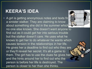 KEERA’S IDEA
• A girl is getting anonymous notes and texts from
a sinister stalker. They are claiming to know
about something she did in the summer which
no one else knows. She doesn’t want anyone to
find out as it could get her into serious trouble
but the stalker doesn’t care. He uses what he
knows to get her to do whatever he wants which
causes tension in the relationships in her life.
He gives her a deadline to find out who they are
or they’ll reveal her secret. It’s all a game to
them. The girl has to use the clues he gives her
and the hints around her to find out who the
person is before her life is destroyed. The
person is closer to her than she thinks.
 