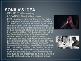 SONILA’S IDEA
• GENRE: Thriller mystery.
• LOCATION: Dead at her house.
• IDEA: a girl who gets murdered by her father
but everyone accuses her mother as she is an
alcoholic and not a proper parent figure. Each
character apart from the murder (father) to be
revealed. For the murder it can be just close up
of their hands with blood or the weapon which
they used to kill her. But the twist in this is that
her father has another wife whom he has
children with. To be through the use of
montages and also flashbacks of the victim’s
parents arguing while she was a little girl. Also,
flashbacks of the father leaving them and
joining another family. I would like it to start off
with her talking and also her dead at the same
time, almost like we are flashing back to her
days that she was alive. That’s when she will
introduce all the characters as if she is writing a
note to each and every one that she knows.
 