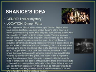 SHANICE’S IDEA
• GENRE: Thriller mystery
• LOCATION: Dinner Party
• IDEA: A group of friends who try cover up a murder. Begins with a
black screen that fades into long shot of the girls sitting down at a
dinner party discussing about what they had done and the plan of what
they need to do next in order to not get caught. There is so much
tension in the room because they don’t know what to do and what is
going to happen if anyone outside the group finds out. There is
shouting, screaming and crying because everyone is stressed until one
girl just walks out because she has had enough. No one knows where
she has gone and no one knows what is she planning to do but she is
gone. The girls shout come back then this cuts to a black screen
where there are footsteps with someone dragging the shovel that is
covered by blood across the grass. This scene is set at night time
where there is no one there. It is quiet however incidental music is
used to emphasise this scene. Throughout this there are constant cuts
to the medium close up shots to introduce the different characters and
also add tension because every one of them do not know what to do
and they are panicking however there is already someone out there
who is handling it. This is kept as a mystery.
 