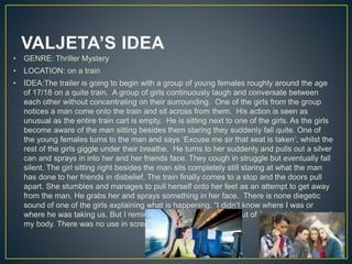 VALJETA’S IDEA
• GENRE: Thriller Mystery
• LOCATION: on a train
• IDEA:The trailer is going to begin with a group of young females roughly around the age
of 17/18 on a quite train. A group of girls continuously laugh and conversate between
each other without concentrating on their surrounding. One of the girls from the group
notices a man come onto the train and sit across from them. His action is seen as
unusual as the entire train cart is empty. He is sitting next to one of the girls. As the girls
become aware of the man sitting besides them staring they suddenly fall quite. One of
the young females turns to the man and says ‘Excuse me sir that seat is taken’, whilst the
rest of the girls giggle under their breathe. He turns to her suddenly and pulls out a silver
can and sprays in into her and her friends face. They cough in struggle but eventually fall
silent. The girl sitting right besides the man sits completely still staring at what the man
has done to her friends in disbelief. The train finally comes to a stop and the doors pull
apart. She stumbles and manages to pull herself onto her feet as an attempt to get away
from the man. He grabs her and sprays something in her face. There is none diegetic
sound of one of the girls explaining what is happening. “I didn’t know where I was or
where he was taking us. But I remind frozen still due to the about of fear that had entered
my body. There was no use in screaming for help…”
 