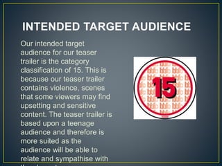 INTENDED TARGET AUDIENCE
Our intended target
audience for our teaser
trailer is the category
classification of 15. This is
because our teaser trailer
contains violence, scenes
that some viewers may find
upsetting and sensitive
content. The teaser trailer is
based upon a teenage
audience and therefore is
more suited as the
audience will be able to
relate and sympathise with
 