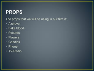 PROPS
The props that we will be using in our film is:
• A shovel
• Fake blood
• Pictures
• Flowers
• Candles
• Phone
• TV/Radio
 