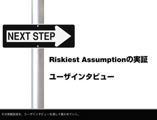 Riskiest Assumptionの実証
ユーザインタビュー

その実験仮説を、ユーザインタビューを通して確かめていく。

 