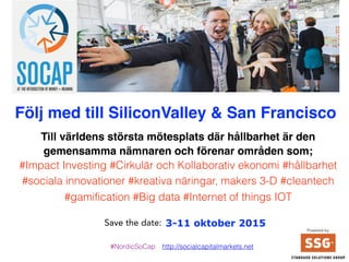 3-11 oktober 2015
Följ med #NordicsGoSoCap till Silicon Valley
Till världens största mötesplats SoCap där hållbarhet är den
gemensamma nämnaren som förenar företag, civila och offentliga
aktörer inom områden som;
#Impact Investing #Cirkulär och Kollaborativ ekonomi #sociala
innovationer #kreativa näringar, makers 3-D #cleantech #gamification
#Big data #Internet of things, IOT
Powered by
#NordicsGoSoCap http://socialcapitalmarkets.net
 