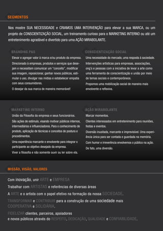 Segmentos

Nos mostre SUA NECESSIDADE e CRIAMOS UMA INTERVENÇÃO para elevar a sua MARCA, ou um
projeto de CONSCIENTIZAÇÃO SOCIAL, um treinamento curioso para o MARKETING INTERNO ou até um
entretenimento agradável e divertido para uma AÇÃO MIRABOLANTE.


  BRANDING P&S                                                CONSCIENTIZAÇÃO SOCIAL
  Elevar e agregar valor à marca e/ou produto da empresa.     Uma necessidade do mercado, uma resposta à sociedade.
  Direcionado à empresas, produtos e serviços que dese-       Intervenções artísticas para empresas, associações,
  jam e necessitam comunicar um “conceito”, modificar         ong’s e pessoas com a iniciativa de levar a arte como
  sua imagem, reposicionar, ganhar novos públicos, esti-      uma ferramenta de conscientização e união por meio
  mular o uso, divulgar nas mídias e estabelecer empatia      de temas sociais e contemporâneos.
  com seus consumidores.                                      Propomos uma mobilização social de maneira mais
  O desejar da sua marca de maneira memorável!                envolvente e reflexiva.




  MARKETING INTERNO                                           AÇÃO MIRABOLANTE
  União da Filosofia da empresa e seus funcionários.          Marcar momentos.
  São ações de estímulo, visando motivar públicos internos,   Clientes interessados em entretenimento para reuniões,
  intermediários e influenciadores. Para o conhecimento de    festas e eventos.
  produto, aplicação de técnicas e conceitos de postura e     Diversão inusitada, marcante e imprevisível. Uma experi-
  procedimentos.                                              ência única para ser contada e guardada na memória.
  Uma experiência marcante e envolvente para integrar o       Com humor e irreverência envolvemos o público na ação.
  participante ao objetivo desejado da empresa.               De fato, uma diversão.
  Viver a filosofia e não somente ouvir ou ler sobre ela.




MISSÃO, VISÃO, VALORES


Com inovação , unir arte e empresa
Trabalhar com artistas e referências de diversas áreas
A arte e o artista com o papel efetivo na formação da nossa sociedade .
Transformar e contribuir para a construção de uma sociedade mais
cooperativa e solidária.
Fidelizar clientes, parceiros, apoiadores
e novos públicos através do respeito, dedicação, qualidade e confiabilidade .
 
