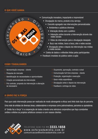 O que você ganha


                                             • Comunicação inovadora, impactante e imprevisível
                                                  • Divulgação da marca, produto e/ou serviço.
                                                       • Conceito agregado nas intervenções personalizadas
                                                        • Ambientes e públicos diversos
                                                         • Interação direta com o público
                                                          • Interação online durante a Intervenção através das
                                                            redes sociais
                                                          • Vídeo da intervenção para a divulgação desejada
                                                         • Buzz nas mídias, boca a boca, site e redes sociais
                                                        • Divulgação antes e depois da intervenção nas mídias
                                                         e redes sociais
                                                 • Coleta de dados e reflexões feitas pelos participantes
                                              • Feedback imediato do público sobre a ação


Como Trabalhamos

  Apresentação empresa - cliente                                Orçamento, aprovação, contrato e sinal
  Pesquisa de mercado                                           Comunicação full time empresa - cliente
  Identificação de necessidades e oportunidades                 Produção, organização e execução
  Criação personalizada da intervenção                          Gerar mídia espontânea

  Pré contrato, proposta da intervenção e alteração            Divulgação antes e depois da intervenção
  se necessário                                                 Feedback e entrega do vídeo



A união faz a força

Para que cada intervenção possa ser realizada de modo abrangente e eficaz será feito todo tipo de parceria.
Uma rede de artistas de diversas áreas, colaboradores e empresas como patrocinadoras, parceiras ou apoiadoras.
A “União faz a força” é a cooperação de todos criando uma estrutura corporativa que faça constantes
uniões e efetive os projetos artísticos conosco e com nossos clientes.




                        telefone sem fio 11 3333.1658
                        w w w. o s f o ra s d a m i d i a . c o m . b r
                        comunicacao@os fo ra s da m idia . co m . br
 