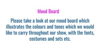 Please take a look at our mood board which
illustrates the colours and tones which we would
like to carry throughout our show, with the fonts,
costumes and sets etc.
Mood Board
 