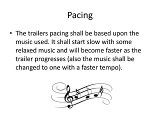 Pacing
• The trailers pacing shall be based upon the
music used. It shall start slow with some
relaxed music and will become faster as the
trailer progresses (also the music shall be
changed to one with a faster tempo).

 