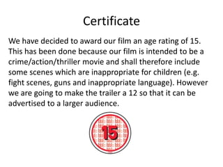 Certificate
We have decided to award our film an age rating of 15.
This has been done because our film is intended to be a
crime/action/thriller movie and shall therefore include
some scenes which are inappropriate for children (e.g.
fight scenes, guns and inappropriate language). However
we are going to make the trailer a 12 so that it can be
advertised to a larger audience.

 