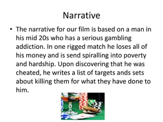 Narrative
• The narrative for our film is based on a man in
his mid 20s who has a serious gambling
addiction. In one rigged match he loses all of
his money and is send spiralling into poverty
and hardship. Upon discovering that he was
cheated, he writes a list of targets ands sets
about killing them for what they have done to
him.

 