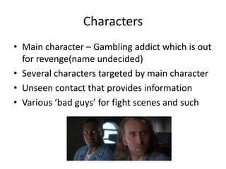 Characters
• Main character – Gambling addict which is out
for revenge(name undecided)
• Several characters targeted by main character
• Unseen contact that provides information
• Various ‘bad guys’ for fight scenes and such

 