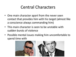 Central Characters
• One main character apart from the never seen
contact that provides him with his target (almost like
a conscience always commanding him)
• This main character is seen to be unstable with
sudden bursts of violence
• Possible mental issues making him uncomfortable to
spend time with

 
