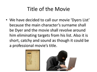 Title of the Movie
• We have decided to call our movie ‘Dyers List’
because the main character’s surname shall
be Dyer and the movie shall revolve around
him eliminating targets from his list. Also it is
short, catchy and sound as though it could be
a professional movie’s title.

 