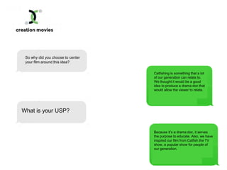 So why did you choose to center
your film around this idea?
Catfishing is something that a lot
of our generation can relate to.
We thought it would be a good
idea to produce a drama doc that
would allow the viewer to relate.
What is your USP?
Because it’s a drama doc, it serves
the purpose to educate. Also, we have
inspired our film from Catfish the TV
show, a popular show for people of
our generation.
 