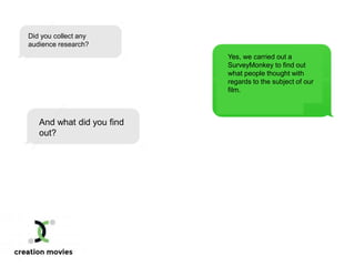 Did you collect any
audience research?
Yes, we carried out a
SurveyMonkey to find out
what people thought with
regards to the subject of our
film.
And what did you find
out?
 