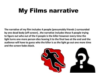 My Films narrative
The narrative of my film includes 4 people (presumably friends ) surrounded
by one dead body (off-screen) , the narrative includes these 4 people trying
to figure out who out of the 4 people is the killer however every time the
light turns one more person dies leaving it to the final two at the end and the
audience will have to guess who the killer is as the light go out one more time
and the screen fades black.
 