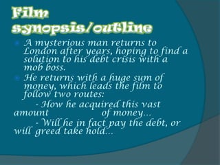 A mysterious man returns to
  London after years, hoping to find a
  solution to his debt crisis with a
  mob boss.
 He returns with a huge sum of
  money, which leads the film to
  follow two routes:
     - How he acquired this vast
amount               of money…
     - Will he in fact pay the debt, or
will greed take hold…
 