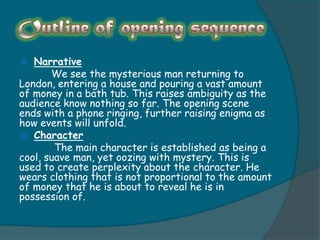   Narrative
       We see the mysterious man returning to
London, entering a house and pouring a vast amount
of money in a bath tub. This raises ambiguity as the
audience know nothing so far. The opening scene
ends with a phone ringing, further raising enigma as
how events will unfold.
 Character
        The main character is established as being a
cool, suave man, yet oozing with mystery. This is
used to create perplexity about the character. He
wears clothing that is not proportional to the amount
of money that he is about to reveal he is in
possession of.
 