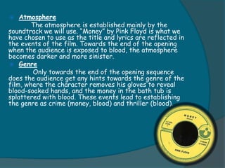    Atmosphere
        The atmosphere is established mainly by the
soundtrack we will use. “Money” by Pink Floyd is what we
have chosen to use as the title and lyrics are reflected in
the events of the film. Towards the end of the opening
when the audience is exposed to blood, the atmosphere
becomes darker and more sinister.
 Genre
        Only towards the end of the opening sequence
does the audience get any hints towards the genre of the
film, where the character removes his gloves to reveal
blood-soaked hands, and the money in the bath tub is
splattered with blood. These events lead to establishing
the genre as crime (money, blood) and thriller (blood).
 